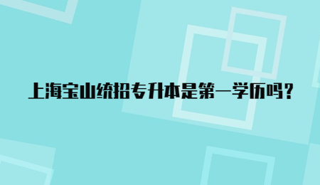 上海寶山統招專升本是第一學歷嗎？.jpg